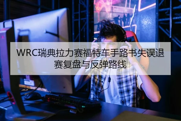 WRC瑞典拉力赛福特车手路书失误退赛复盘与反弹路线