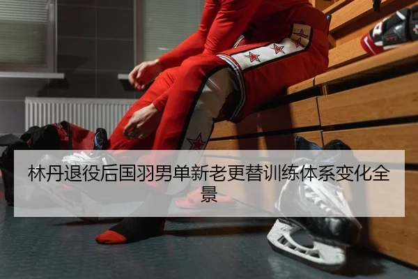 林丹退役后国羽男单新老更替训练体系变化全景